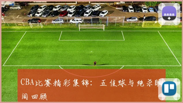 CBA比赛精彩集锦:五佳球与绝杀瞬间回顾