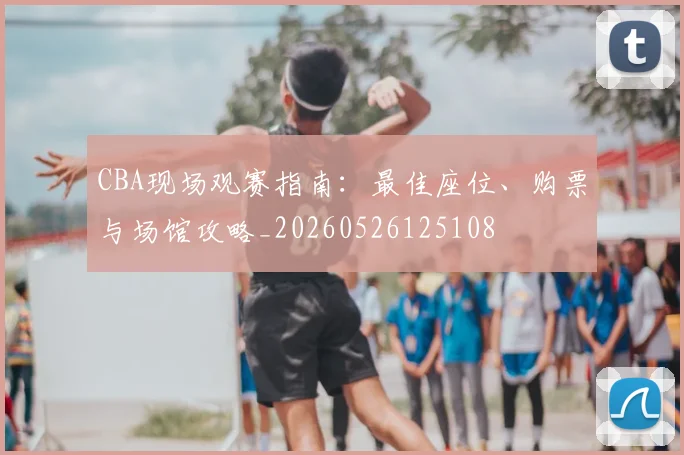 CBA现场观赛指南：最佳座位、购票与场馆攻略_20260526125108