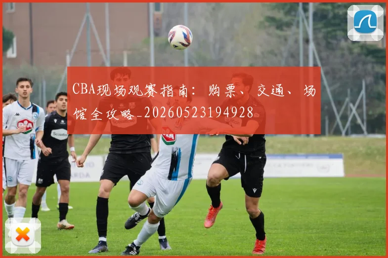 CBA现场观赛指南：购票、交通、场馆全攻略_20260523194928