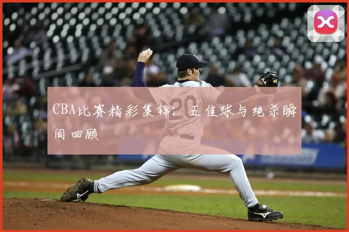 CBA比赛精彩集锦：五佳球与绝杀瞬间回顾